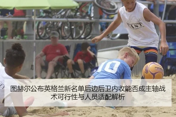 图赫尔公布英格兰新名单后边后卫内收能否成主轴战术可行性与人员适配解析